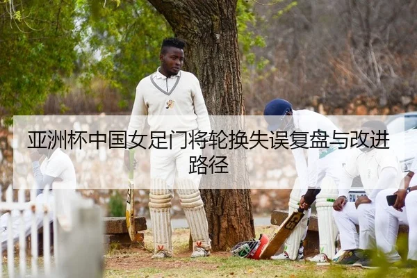 亚洲杯中国女足门将轮换失误复盘与改进路径