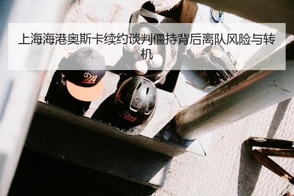 上海海港奥斯卡续约谈判僵持背后离队风险与转机